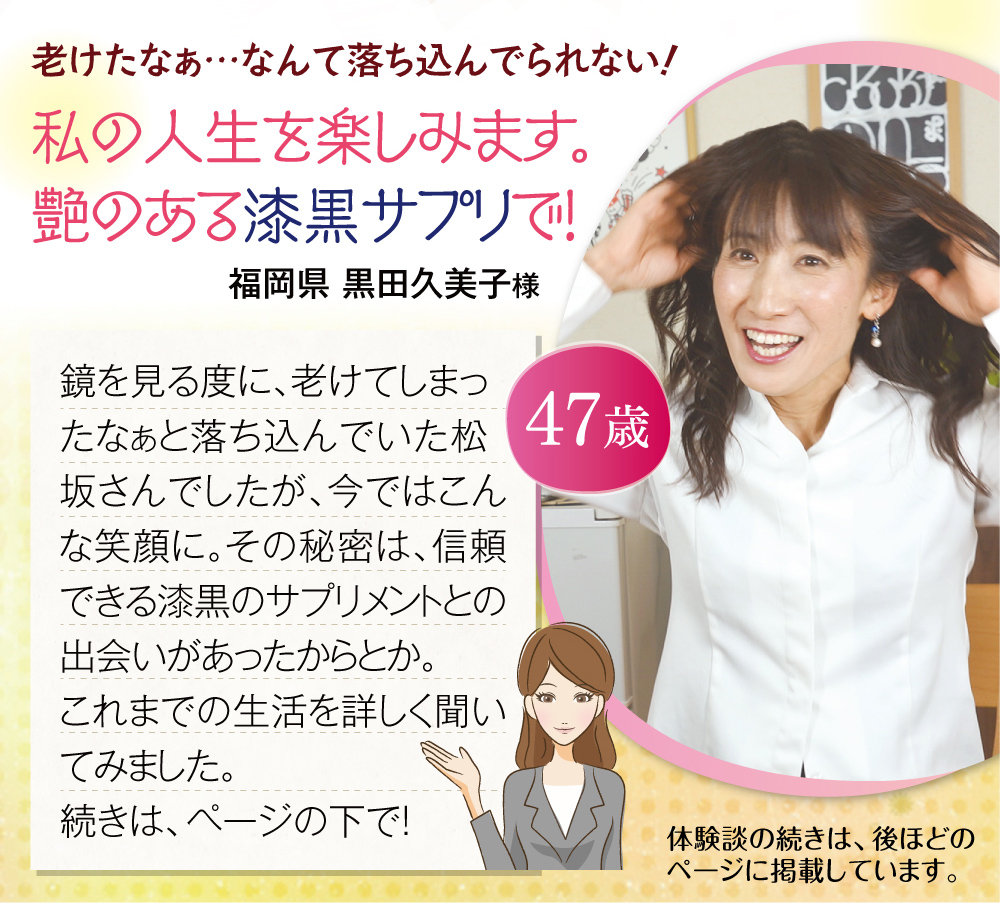 老けたなぁ…なんて落ち込んでられない！私の人生を楽しみます。艶のある漆黒サプリで！鏡を見る度に、老けてしまったなぁと落ち込んでいた松坂さんでしたが、今ではこんな笑顔に。その秘密は、信頼できる漆黒のサプリメントとの出会いがあったからとか。これまでの生活を詳しく聞いてみました。福岡県 黒田久美子様 続きは、ページの下で！