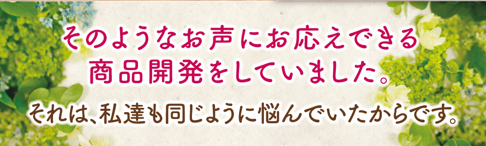 そのようなお声にお応えできる商品開発をしていました。それは、私達も同じように悩んでいたからです。