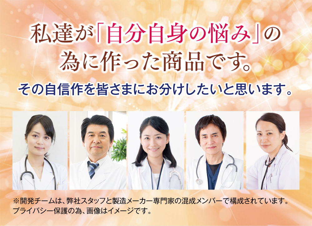 私達が「自分自身の悩み」の為に作った商品です。その自信作を皆さまにお分けしたいと思います。※開発チームは、弊社スタッフと製造メーカー専門家の混成メンバーで構成されています。プライバシー保護の為、画像はイメージです。