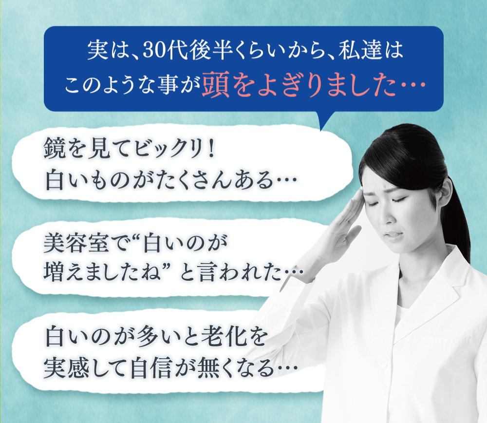 実は30代後半からこのようなことが頭をよぎりました。鏡を見てびっくり！白いものがたくさんある・・・美容室で「白いのが増えましたね」いわれた…。白いのが多いと老化を実感して自信がなくなる。