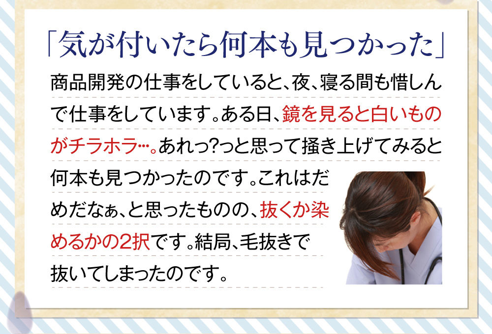 「気が付いたら何本も見つかった」商品開発の仕事をしていると、夜、寝る間も惜しんで仕事をしています。ある日、鏡を見ると白いものがチラホラ・・・。あれっ？っと思って掻き上げてみると何本も見つかったのです。これはだめだなぁ、と思ったものの、抜くか染めるかの2択です。結局、毛抜きで抜いてしまったのです。