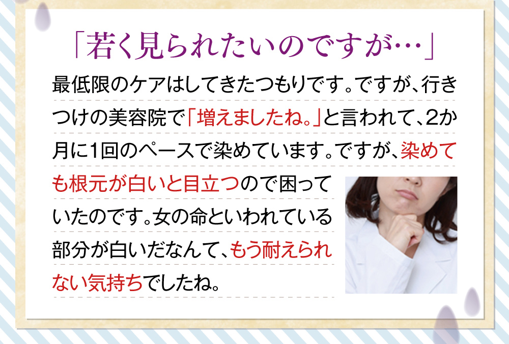 「若く見られたいのですが…」最低限のケアはしてきたつもりです。ですが、行きつけの美容院で「増えましたね。」と言われて、2か月に1回のペースで染めています。ですが、染めても根元が白いと目立つので困っていたのです。女の命といわれている部分が白いだなんて、もう耐えられない気持ちでしたね。