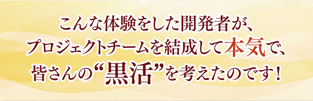 こんな体験をした開発者が、プロジェクトチームを結成して本気で、皆さんの“黒活”を考えたのです！