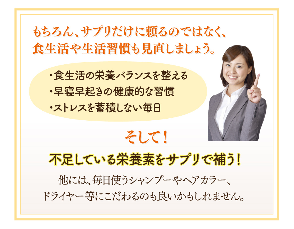 もちろん、サプリだけに頼るのではなく、食生活や生活習慣も見直しましょう。 1.食生活の栄養バランスを整える。2.早寝早起きの健康的な習慣。3.ストレスを蓄積しない毎日。そして！不足している栄養素をサプリで補う！他には、毎日使うシャンプーやヘアカラー、ドライヤー等にこだわるのも良いかもしれません。
