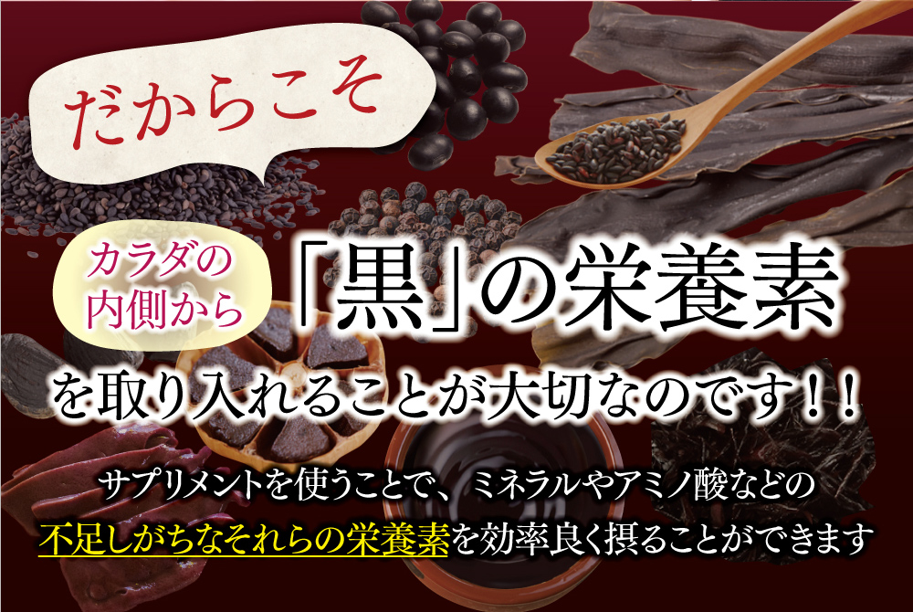 だからこそカラダの内側から「黒」の栄養素を取り入れることが大切なのです！！サプリメントを使うことで、ミネラルやアミノ酸などの不足しがちなそれらの栄養素を効率良く摂ることができます