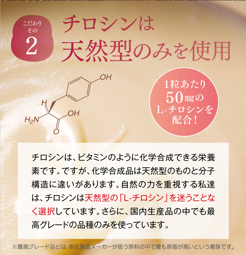 【こだわりその２】チロシンは天然型のみを使用(1粒あたり50㎎のL-チロシンを配合！)。チロシンは、ビタミンのように化学合成できる栄養素です。ですが、化学合成品は天然型のものと分子構造に違いがあります。自然の力を重視する私達は、チロシンは天然型の「L-チロシン」を迷うことなく選択しています。さらに、国内生産品の中でも最高グレードの品種のみを使っています。
