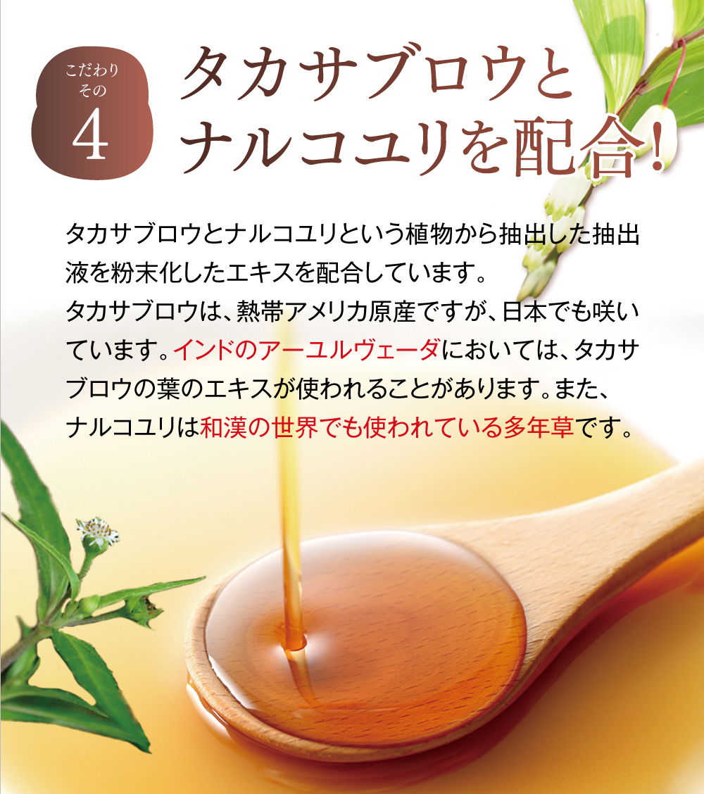 【こだわりその４】タカサブロウとナルコユリを配合!。タカサブロウとナルコユリという植物から抽出した抽出液を粉末化したエキスを配合しています。タカサブロウは、熱帯アメリカ原産ですが、日本でも咲いています。インドのアーユルヴェーダにおいては、タカサブロウの葉のエキスが使われることがあります。また、ナルコユリは和漢の世界でも使われている多年草です。