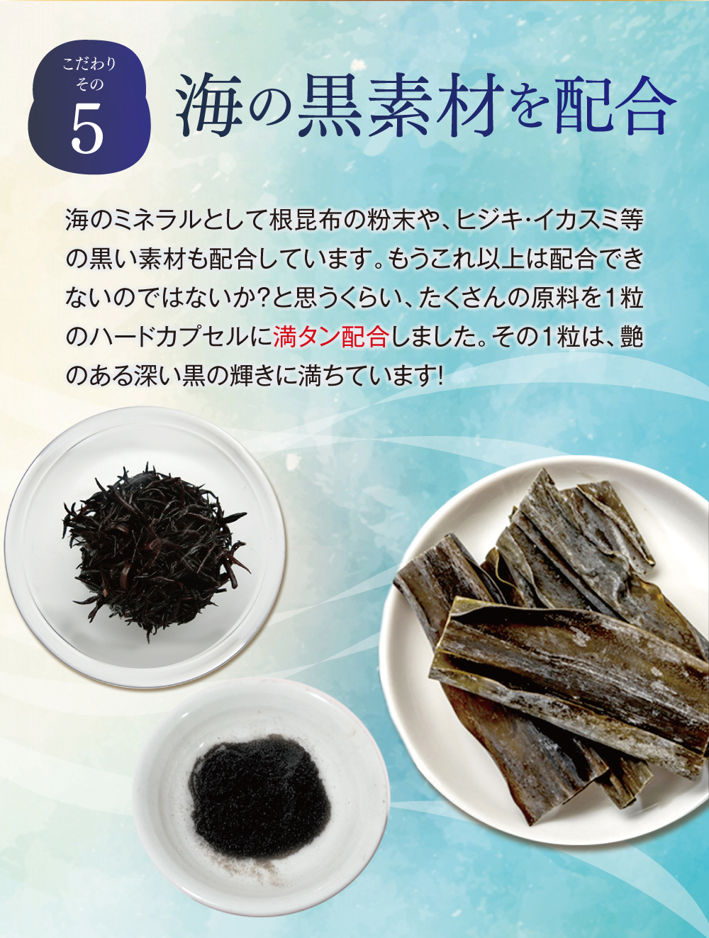 【こだわりその５】ミレットエキスと海の黒素材を配合。ミレットは、古くから使われた原料ですが、エキス化したものを選びました。さらに、亜鉛や銅のような食事からは摂取しづらいミネラル群を配合しています。また、海のミネラルとして根昆布の粉末や、ヒジキ・イカスミ等の黒い素材も配合しています。