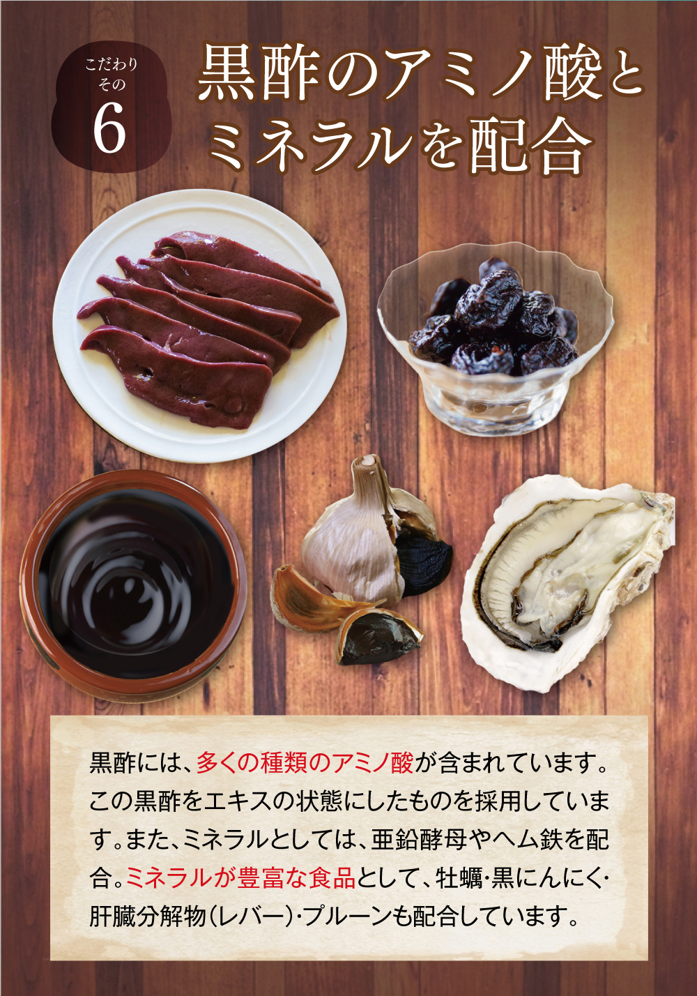 【こだわりその６】黒酢のアミノ酸とミネラルを配合。黒酢には、多くの種類のアミノ酸が含まれています。この黒酢をエキスの状態にしたものを採用しています。また、ミネラルとしては、亜鉛酵母やヘム鉄を配合。ミネラルが豊富な食品として、牡蠣・黒にんにく・肝臓分解物（レバー）・プルーンも配合しています。