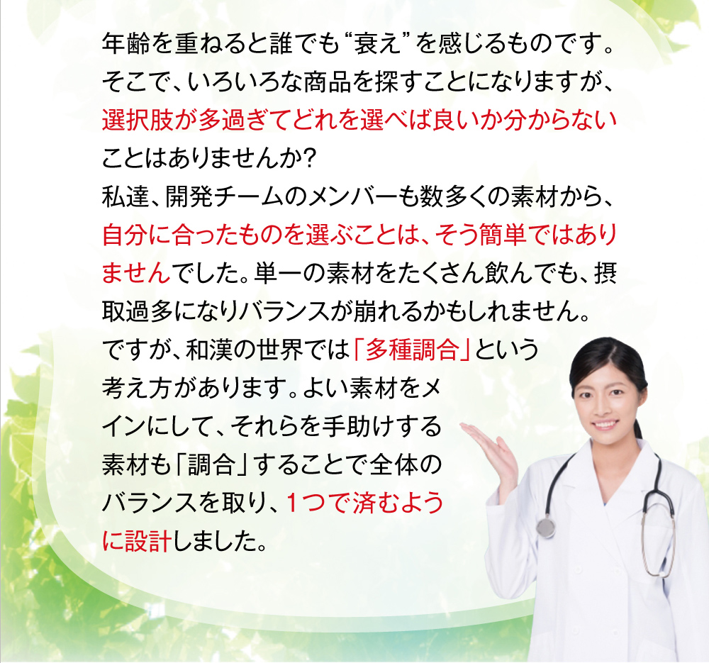 年齢を重ねると誰でも“衰え”を感じるものです。そこで、いろいろな商品を探すことになりますが、選択肢が多過ぎてどれを選べば良いか分からないことはありませんか？私達、開発チームのメンバーも数多くの素材から、自分に合ったものを選ぶことは、そう簡単ではありませんでした。単一の素材をたくさん飲んでも、摂取過多になりバランスが崩れるかもしれません。ですが、和漢の世界では「多種調合」という考え方があります。よい素材をメインにして、それらを手助けする素材も「調合」することで全体のバランスを取り、1つで済むように設計しました。