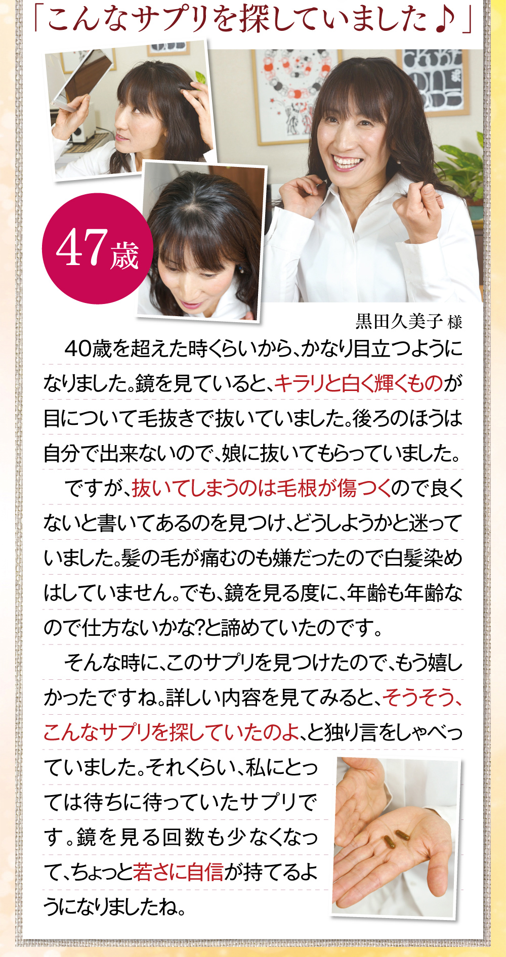 「こんなサプリを探していました♪」　40歳を超えた時くらいから、かなり目立つようになりました。鏡を見ていると、キラリと白く輝くものが目について毛抜きで抜いていました。後ろのほうは自分で出来ないので、娘に抜いてもらっていました。ですが、抜いてしまうのは毛根が傷つくので良くないと書いてあるのを見つけ、どうしようかと迷っていました。髪の毛が痛むのも嫌だったので白髪染めはしていません。でも、鏡を見る度に、年齢も年齢なので仕方ないかな？と諦めていたのです。そんな時に、このサプリを見つけたので、もう嬉しかったですね。詳しい内容を見てみると、そうそう、こんなサプリを探していたのよ、と独り言をしゃべっていました。それくらい、私にとっては待ちに待っていたサプリです。鏡を見る回数も少なくなって、ちょっと若さに自信が持てるようになりましたね。 黒田久美子様(47歳)※全ての体験談は個人の感想で、実感には個人差があります。
