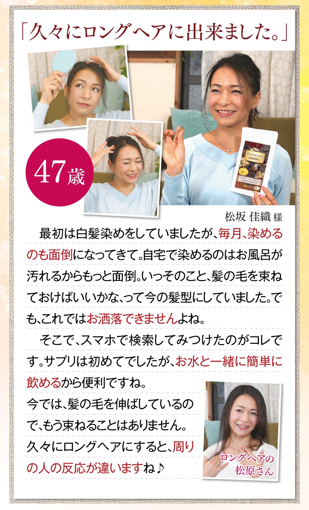 「久々にロングヘアに出来ました。」　最初は白髪染めをしていましたが、毎月、染めるのも面倒になってきて。自宅で染めるのはお風呂が汚れるからもっと面倒。いっそのこと、髪の毛を束ねておけばいいかな、って今の髪型にしていました。でも、これではお洒落できませんよね。そこで、スマホで検索してみつけたのがコレです。サプリは初めてでしたが、お水と一緒に簡単に飲めるから便利ですね。今では、髪の毛を伸ばしているので、もう束ねることはありません。久々にロングヘアにすると、周りの人の反応が違いますね♪ 松坂佳織様(47歳)※全ての体験談は個人の感想で、実感には個人差があります。