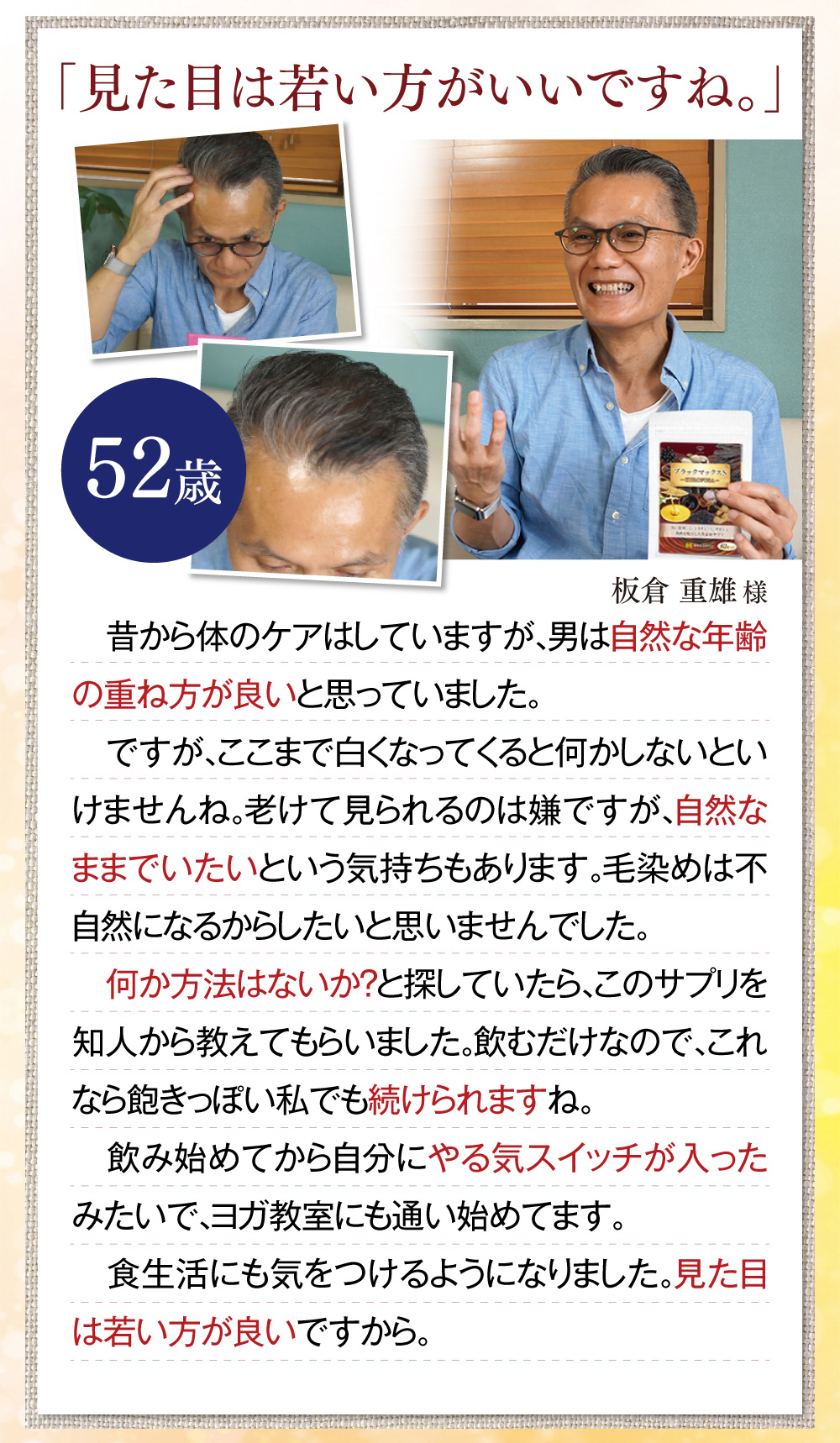 「見た目は若い方がいいですね。」昔から体のケアはしていますが、男は自然な年齢の重ね方が良いと思っていました。ですが、ここまで白くなってくると何かしないといけませんね。老けて見られるのは嫌ですが、自然なままでいたいという気持ちもあります。毛染めは不自然になるからしたいと思いませんでした。何か方法はないか？と探していたら、このサプリを知人から教えてもらいました。飲むだけなので、これなら飽きっぽい私でも続けられますね。飲み始めてから自分にやる気スイッチが入ったみたいで、ヨガ教室にも通い始めてます。食生活にも気をつけるようになりました。見た目は若い方が良いですから。 板倉重雄様(52歳)※全ての体験談は個人の感想で、実感には個人差があります。
