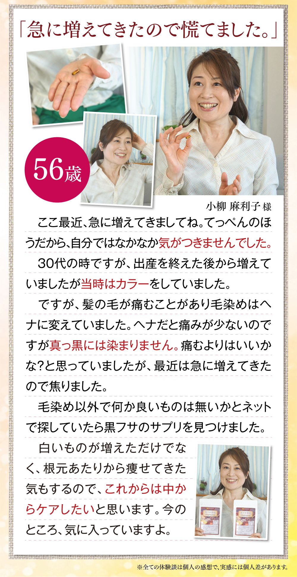 「急に増えてきたので慌てました。」ここ最近、急に増えてきましてね。てっぺんのほうだから、自分ではなかなか気がつきませんでした。30代の時ですが、出産を終えた後から増えていましたが当時はカラーをしていました。ですが、髪の毛が痛むことがあり毛染めはヘナに変えていました。ヘナだと痛みが少ないのですが真っ黒には染まりません。痛むよりはいいかな？と思っていましたが、最近は急に増えてきたので焦りました。　毛染め以外で何か良いものは無いかとネットで探していたら黒フサのサプリを見つけました。白いものが増えただけでなく、根元あたりから痩せてきた気もするので、これからは中からケアしたいと思います。今のところ、気に入っていますよ。小柳麻利子様(56歳)※全ての体験談は個人の感想で、実感には個人差があります。