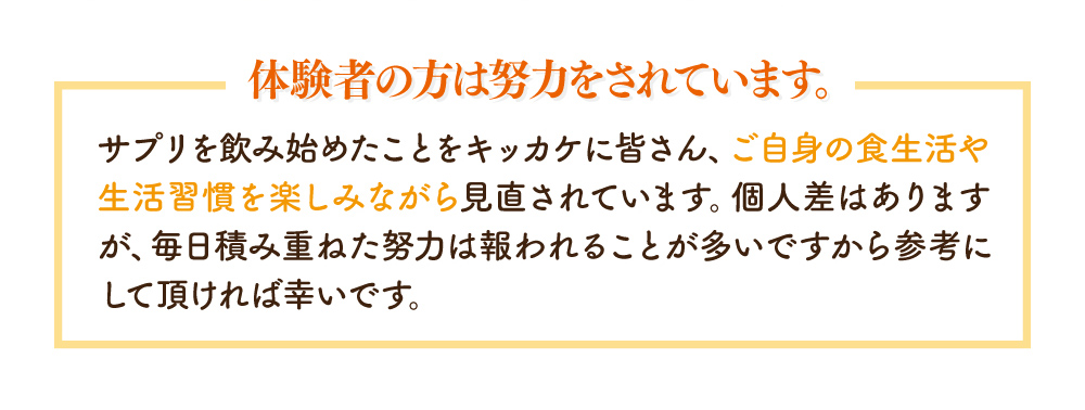 体験者の方は努力をされています。サプリを飲み始めたことをキッカケに皆さん、ご自身の食生活や生活習慣を楽しみながら見直されています。個人差はありますが、毎日積み重ねた努力は報われることが多いですから参考にして頂ければ幸いです。