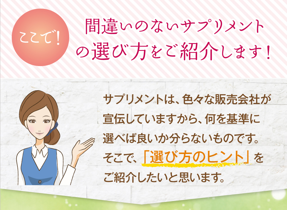 ここで！間違いのないサプリメントの選び方をご紹介します！サプリメントは、色々な販売会社が宣伝していますから、何を基準に選べば良いか分らないものです。そこで、「選び方のヒント」をご紹介したいと思います。