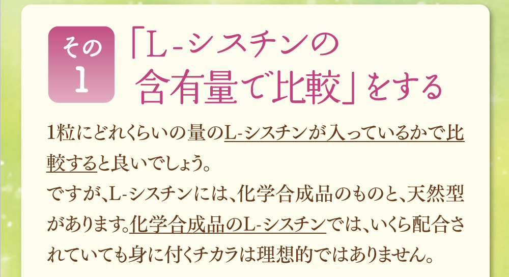 その１、「L-シスチンの含有量で比較」をする。1粒にどれくらいの量のL-シスチンが入っているかで比較すると良いでしょう。ですが、L-シスチンには、化学合成品のものと、天然型があります。化学合成品のL-シスチンでは、いくら配合されていても身に付くチカラは理想的ではありません。