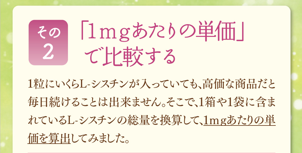 その2、「１mgあたりの単価」で比較する。1粒にいくらL-シスチンが入っていても、高価な商品だと毎日続けることは出来ません。そこで、１箱や１袋に含まれているL-シスチンの総量を換算して、1mgあたりの単価を算出してみました。