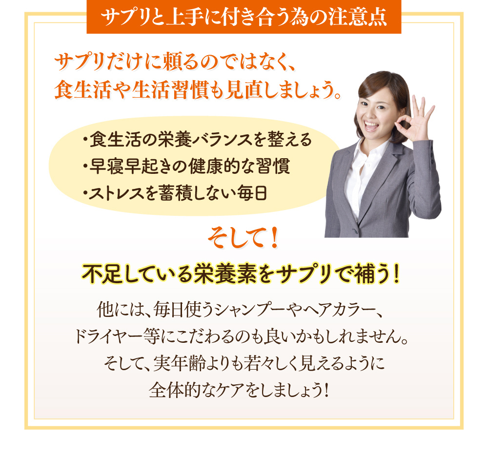 【サプリと上手に付き合う為の注意点】サプリだけに頼るのではなく、食生活や生活習慣も見直しましょう。1.食生活の栄養バランスを整える。2.早寝早起きの健康的な習慣。3.ストレスを蓄積しない毎日。そして！不足している栄養素をサプリで補う！他には、毎日使うシャンプーやヘアカラー、ドライヤーなどにこだわるのも良いかもしれません。そして、実年齢よりも若々しく見えるように全体的なケアをしましょう！