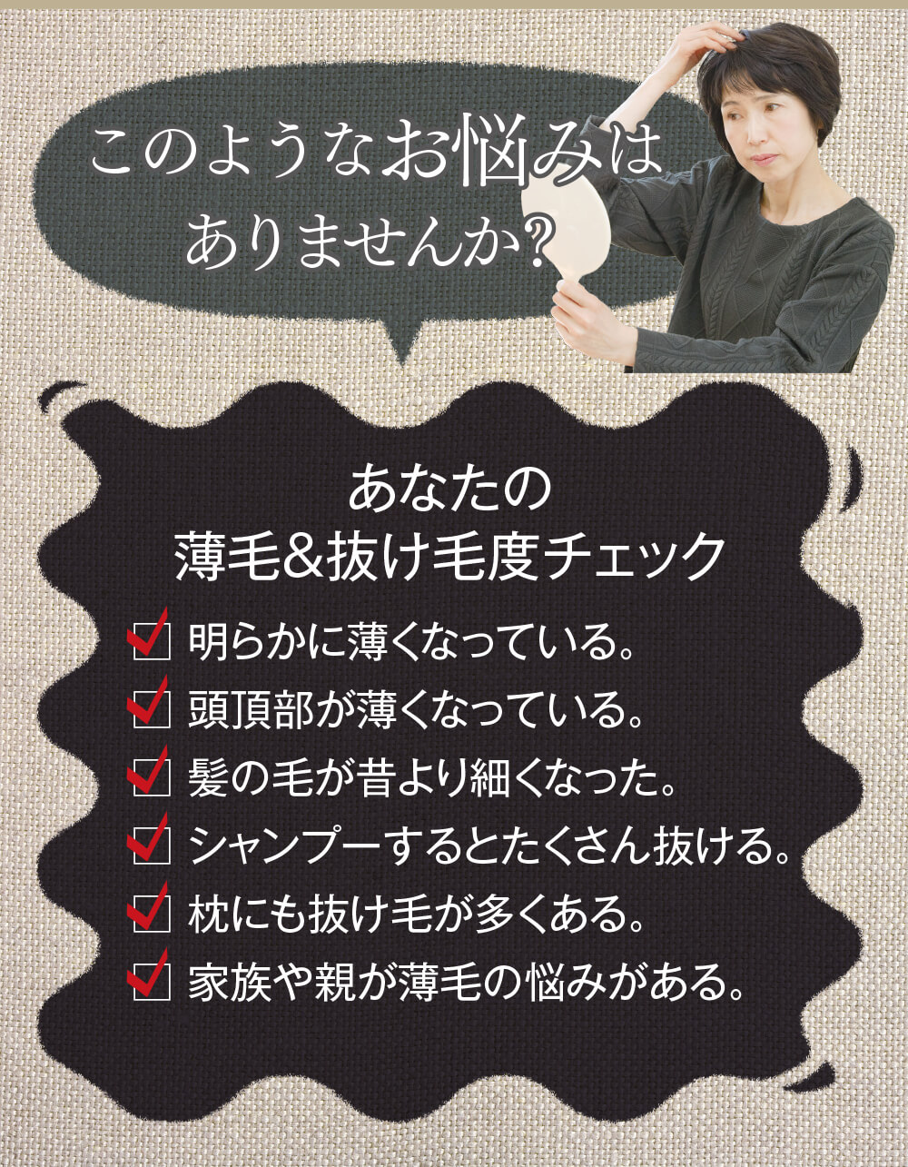 このようなお悩みはありませんか？あなたの薄毛＆抜け毛度チェック　1.明らかに薄くなっている。2.頭頂部が薄くなっている。3.髪の毛が昔より細くなった。4.シャンプーするとたくさん抜ける。5.枕にも抜け毛が多くある。6.家族や親が薄毛の悩みがある。