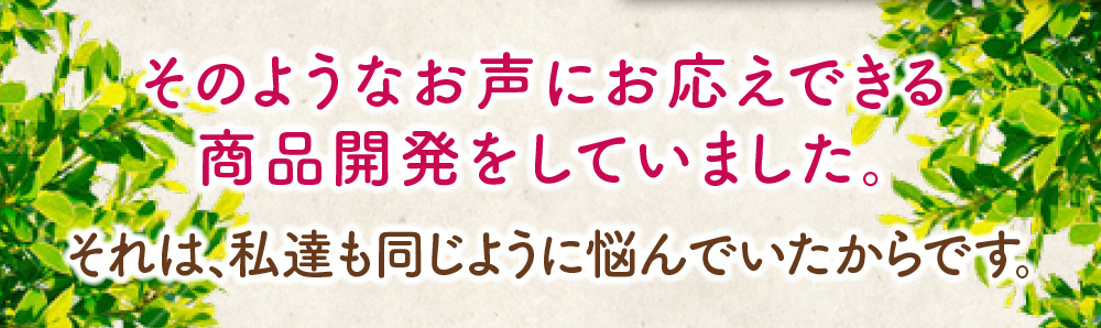 そのようなお声にお応えできる商品開発をしていました。それは、私達も同じように悩んでいたからです。