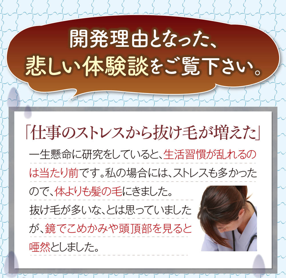 開発理由となった、悲しい体験談をご覧下さい。「仕事のストレスから抜け毛が増えた」一生懸命に研究をしていると、生活習慣が乱れるのは当たり前です。私の場合には、ストレスも多かったので、体よりも髪の毛にきました。抜け毛が多いな、とは思っていましたが、鏡でこめかみや頭頂部を見ると唖然としました。