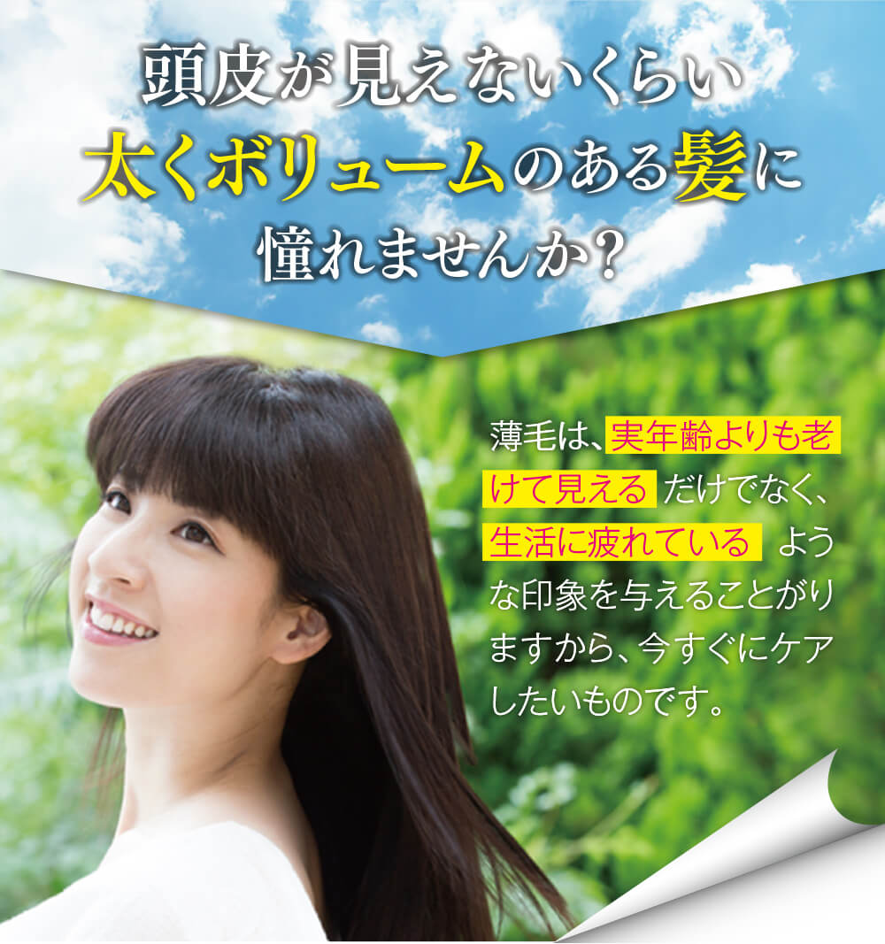 頭皮が見えないくらい太くボリュームのある髪に憧れませんか？薄毛は、実年齢よりも老けて見える だけでなく、生活に疲れている ような印象を与えることがりますから、今すぐにケアしたいものです。