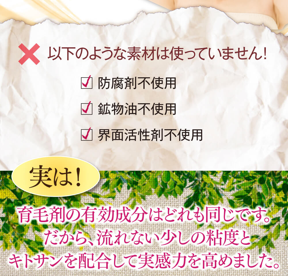 以下のような素材は使っていません！防腐剤不使用、鉱物油不使用、界面活性剤不使用、動物由来原料不使用。実は！育毛剤の有効成分はどれも同じです。だから、流れない少しの粘度とキトサンを配合して実感力を高めました。