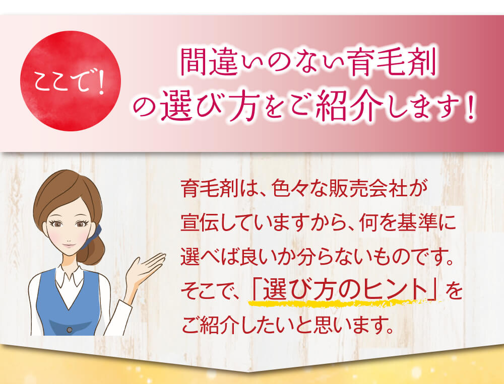 ここで！間違いのない育毛剤の選び方をご紹介します！育毛剤は、色々な販売会社が宣伝していますから、何を基準に選べば良いか分らないものです。そこで、「選び方のヒント」をご紹介したいと思います。