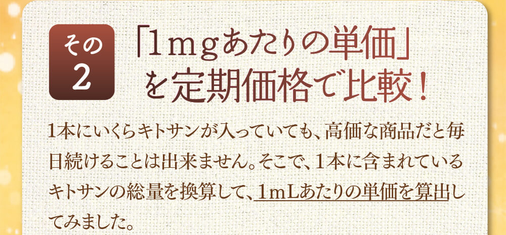 その2　「1mgあたりの単価」を定期価格で比較！1本にいくらキトサンが入っていても、高価な商品だと毎日続けることは出来ません。そこで、１本に含まれているキトサンの総量を換算して、１ｍLあたりの単価を算出してみました。