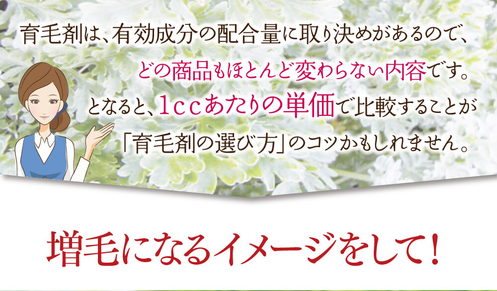 育毛剤は、有効成分の配合量に取り決めがあるので、どの商品もほとんど変わらない内容です。となると、1ccあたりの単価で比較することが「育毛剤の選び方」のコツかもしれません。増毛になるイメージをして！