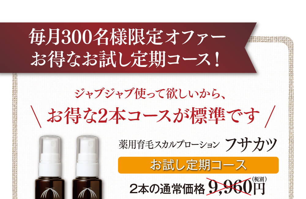 毎月300名様限定オファーお得なお試し定期コース！ジャブジャブ使って欲しいから、お得な2本コースが標準です。薬用育毛スカルプローションフサカツ（医薬部外品）。お試し定期コース、2本の通常価格9,960円（税別）