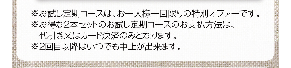 ※お試し定期コースは、お一人様一回限りの特別オファーです。※お得な2本セットのお試し定期コースのお支払方法は、　代引き又はカード決済のみとなります。※2回目以降はいつでも中止が出来ます。