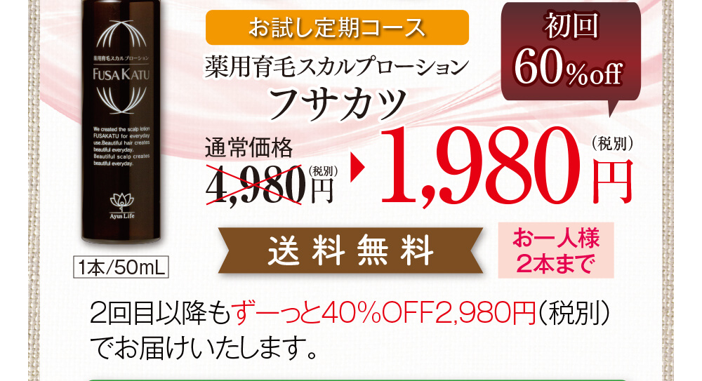 お試し定期コース、薬用育毛スカルプローションフサカツ　通常価格4,980円（税別）のところ、初回60％off1,980円（税別）送料無料（お一人様2本まで）2回目以降もずーっと40%OFF2,980円（税別）でお届けいたします。