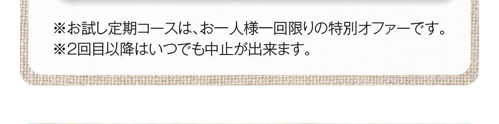 ※お試し定期コースは、お一人様一回限りの特別オファーです。※2回目以降はいつでも中止が出来ます。