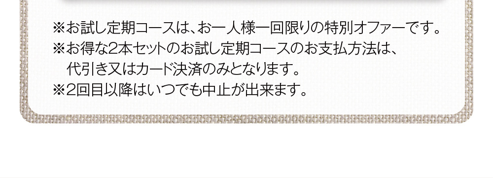 ※お試し定期コースは、お一人様一回限りの特別オファーです。※お得な2本セットのお試し定期コースのお支払方法は、代引き又はカード決済のみとなります。※2回目以降はいつでも中止が出来ます。