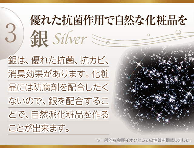 優れた抗菌作用で自然な化粧品「銀」を配合することで、防腐剤に代わる自自然派化粧品を作ることができます。