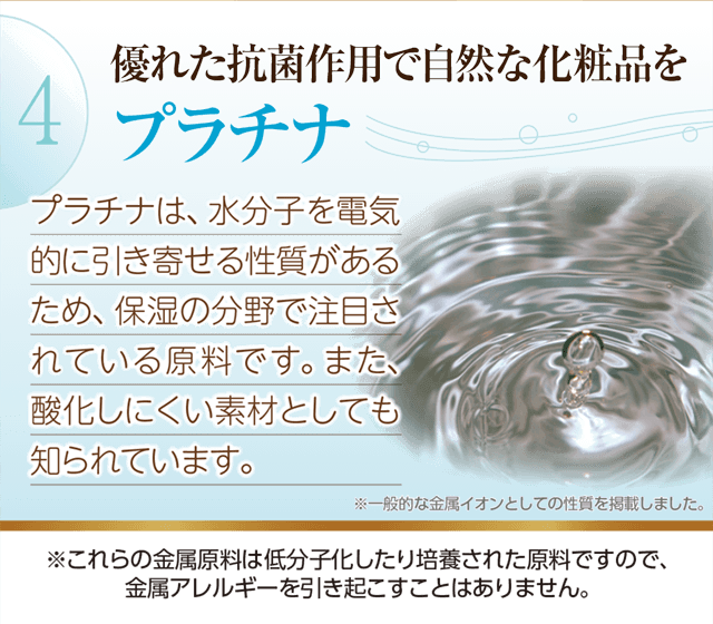 優れた抗菌作用で自然な化粧「プラチナ」水分子を電気的に引き寄せる性質があるため保湿の分野で注目されています。