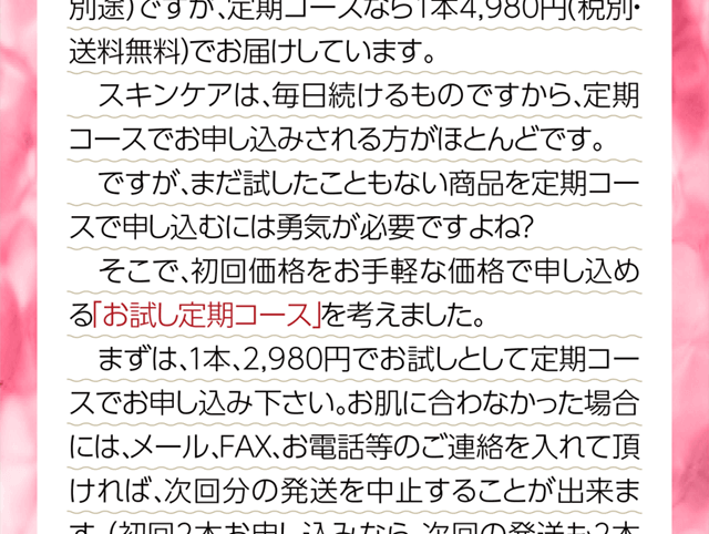 一度も試したことのない商品を定期コースで申し込むのには勇気が必要です。そこで、初回の価格をお手軽に試せる初回お試し定期コースを設けました。