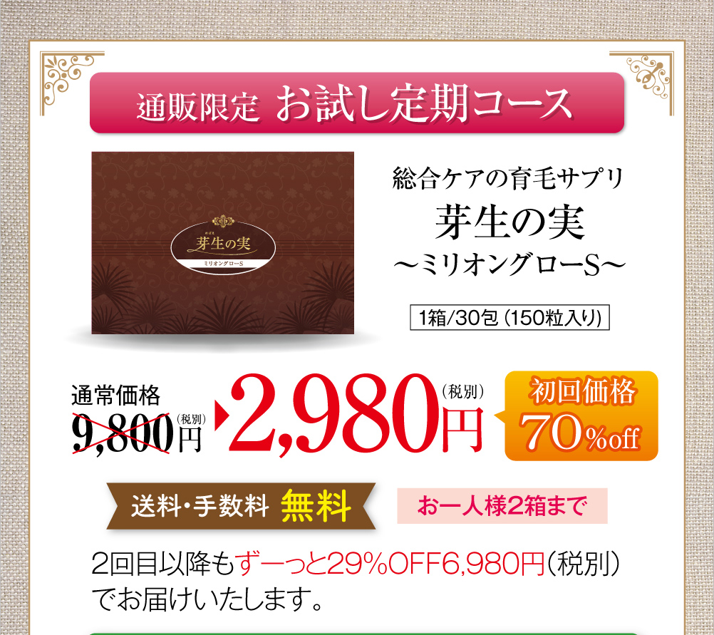 通販限定お試し定期コースのご案内です。総合ケアの育毛サプリ芽生えの実〜ミリオングローS〜、1箱30包150粒入り。通常価格税別9,800円のところ、お試し定期コース初回限定で70％オフの2,980円でお届けします。送料・手数料無料で、お一人様2箱まで。お試し定期コースを継続される場合は、2回目以降もずっと29％オフの税別6,980円でお届けいたします。