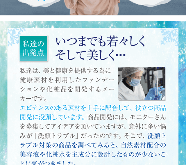 私たちの出発点「いつまでも若々しく、そして美しく」私達は美と健康を提供するために健康素材を利用したファンデーションや化粧品を開発するメーカーです。洗顔トラブル対策の商品を調べてみると、自然素材配合の美容液や化粧水を主成分に設計したものが少なかったので、商品開発を進めました。