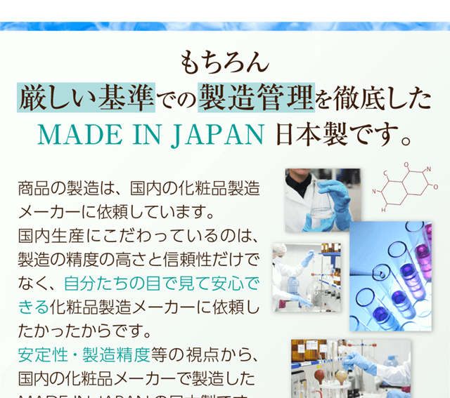 もちろん厳しい基準での製造管理を徹底したMADE IN JAPAN日本製です。自分たちの目で見て安心できる化粧品製造メーカーに依頼して製造の精度の高さにもこだわっています。