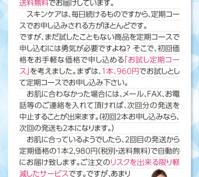 まだ試したことがない商品を定期コースで申し込むのには勇気が必要です。ご注文のリスクをできるだけ軽減するために、初回価格をお手ごろな価格で申し込めるお試し定期コースを始めました。