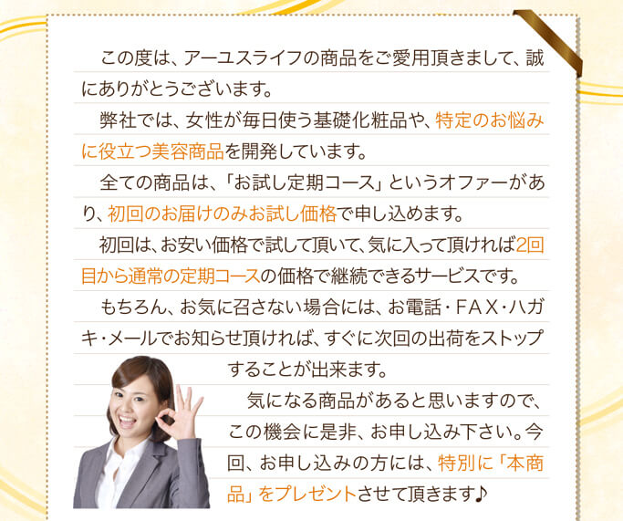 この度は、アーユスライフの商品をご愛用頂きまして、誠にありがとうございます。弊社では、女性が毎日使う基礎化粧品や、特定のお悩みに役立つ美容商品を開発しています。全ての商品は、「お試し定期コース」というオファーがあり、初回のお届けのみお試し価格で申し込めます。初回は、お安い価格で試して頂いて、気に入って頂ければ2回目から通常の定期コースの価格で継続できるサービスです。もちろん、お気に召さない場合には、お電話・ＦＡＸ・ハガキ・メールでお知らせ頂ければ、すぐに次回の出荷をストップすることが出来ます。気になる商品があると思いますので、この機会に是非、お申し込み下さい。今回、お申し込みの方には、特別に「本商品」をプレゼントさせて頂きます♪