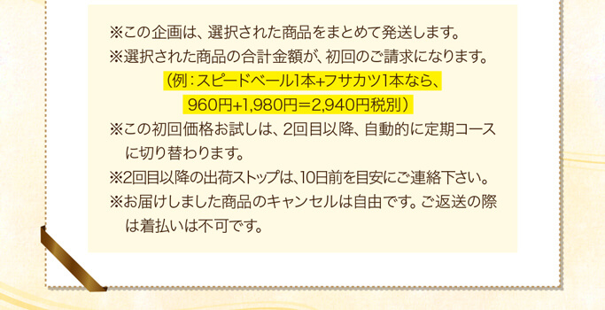 ※この企画は、選択された商品をまとめて発送します。※選択された商品の合計金額が、初回のご請求になります。（例：スピードベール1本+フサカツ1本なら、960円+1,980円＝2,940円税別）※この初回価格お試しは、2回目以降、自動的に定期コースに切り替わります。※2回目以降の出荷ストップは、10日前を目安にご連絡下さい。※お届けしました商品のキャンセルは自由です。ご返送の際は着払いは不可です。