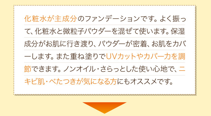 化粧水が主成分のファンデーションです。よく振って、化粧水と微粒子パウダーを混ぜて使います。保湿成分がお肌に行き渡り、パウダーが密着、お肌をカバーします。また重ね塗りでUVカットやカバー力を調節できます。ノンオイル・さらっとした使い心地で、ニキビ肌・べたつきが気になる方にもオススメです。