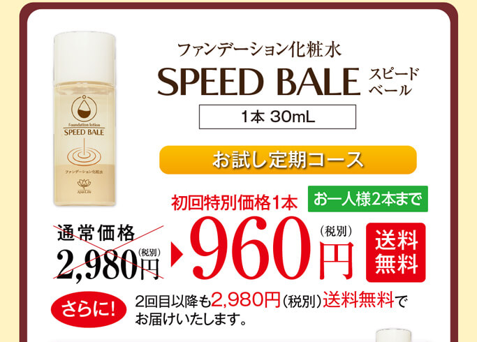 ファンデーション化粧水スピードベール（1本 30mL）通常価格2,980円（税別）のところ、初回特別価格1本960円（税別）【送料無料】お一人様2本までとなります。さらに！2回目以降も2,980円（税別）送料無料でお届けいたします。