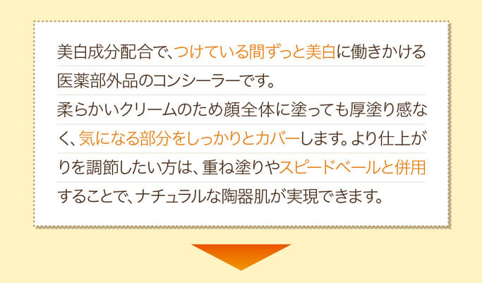 美白成分配合で、つけている間ずっと美白に働きかける医薬部外品のコンシーラーです。柔らかいクリームのため顔全体に塗っても厚塗り感なく、気になる部分をしっかりとカバーします。より仕上がりを調節したい方は、重ね塗りやスピードベールと併用することで、ナチュラルな陶器肌が実現できます。
