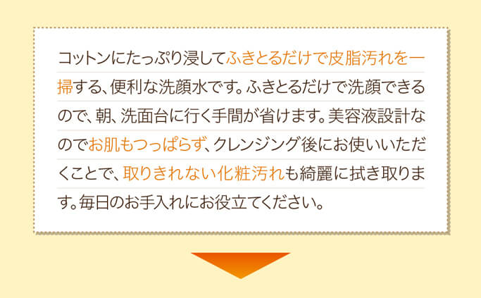 コットンにたっぷり浸してふきとるだけで皮脂汚れを一掃する、便利な洗顔水です。ふきとるだけで洗顔できるので、朝、洗面台に行く手間が省けます。美容液設計なのでお肌もつっぱらず、クレンジング後にお使いいただくことで、取りきれない化粧汚れも綺麗に拭き取ります。毎日のお手入れにお役立てください。