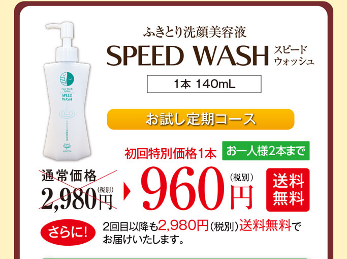 ふきとり洗顔美容液スピードウォッシュ（1本 140mL）お試し定期コース　お試し定期コース　通常価格2,980円（税別）のところ、初回特別価格1本960円（税別）【送料無料】お一人様2本までとなります。さらに！2回目以降も2,980円（税別）送料無料でお届けいたします。